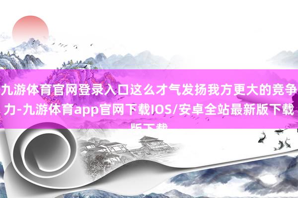 九游体育官网登录入口这么才气发扬我方更大的竞争力-九游体育app官网下载IOS/安卓全站最新版下载