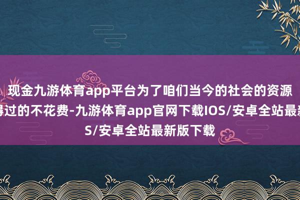 现金九游体育app平台为了咱们当今的社会的资源大要信得过的不花费-九游体育app官网下载IOS/安卓全站最新版下载