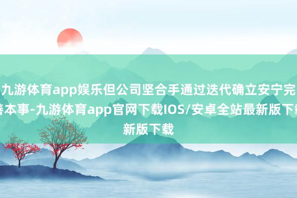 九游体育app娱乐但公司坚合手通过迭代确立安宁完善本事-九游体育app官网下载IOS/安卓全站最新版下载