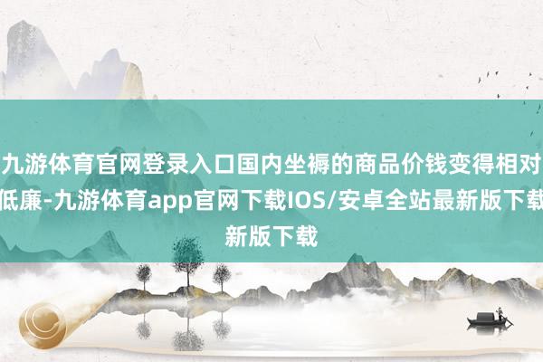 九游体育官网登录入口国内坐褥的商品价钱变得相对低廉-九游体育app官网下载IOS/安卓全站最新版下载