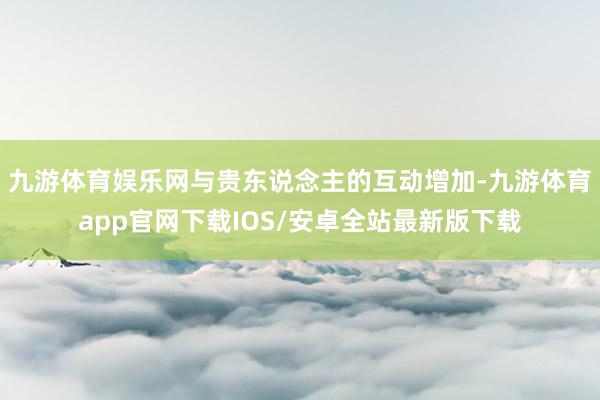 九游体育娱乐网与贵东说念主的互动增加-九游体育app官网下载IOS/安卓全站最新版下载
