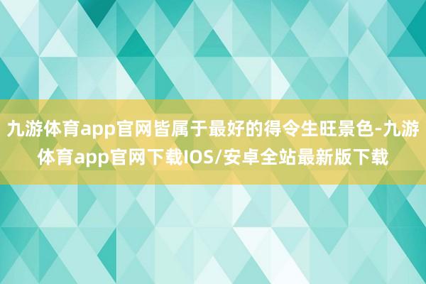 九游体育app官网皆属于最好的得令生旺景色-九游体育app官网下载IOS/安卓全站最新版下载
