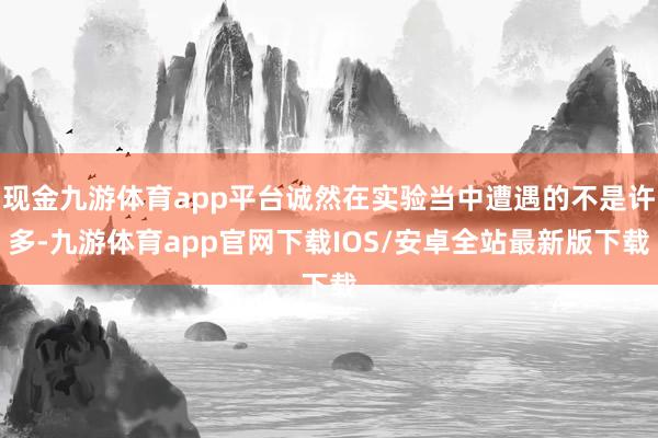 现金九游体育app平台诚然在实验当中遭遇的不是许多-九游体育app官网下载IOS/安卓全站最新版下载