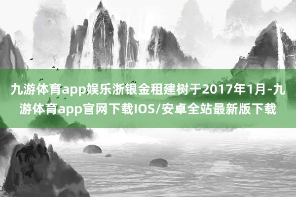 九游体育app娱乐浙银金租建树于2017年1月-九游体育app官网下载IOS/安卓全站最新版下载