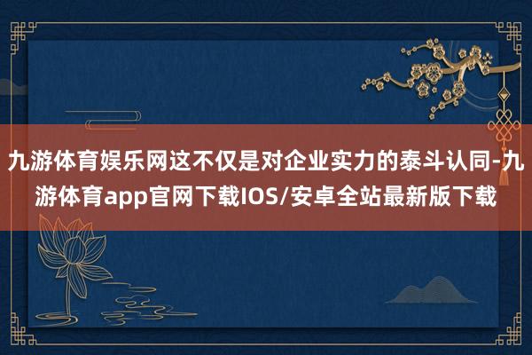 九游体育娱乐网这不仅是对企业实力的泰斗认同-九游体育app官网下载IOS/安卓全站最新版下载