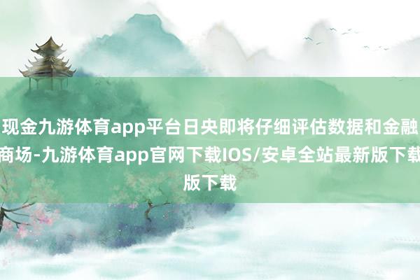 现金九游体育app平台日央即将仔细评估数据和金融商场-九游体育app官网下载IOS/安卓全站最新版下载