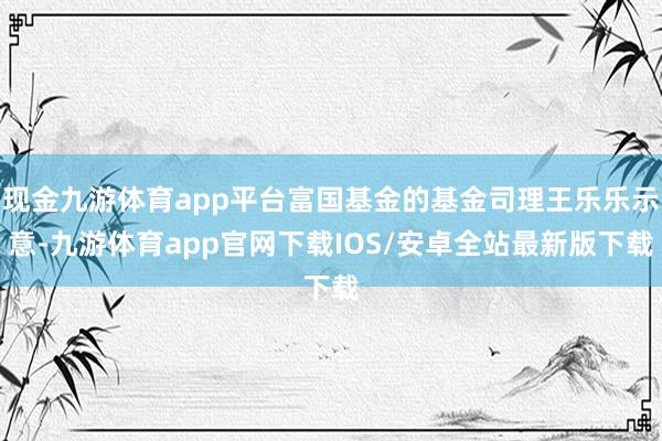 现金九游体育app平台富国基金的基金司理王乐乐示意-九游体育app官网下载IOS/安卓全站最新版下载