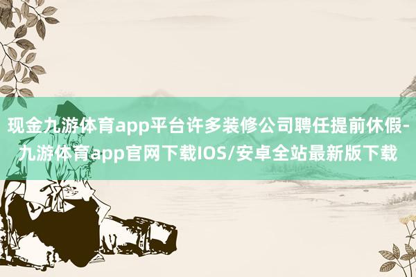 现金九游体育app平台许多装修公司聘任提前休假-九游体育app官网下载IOS/安卓全站最新版下载
