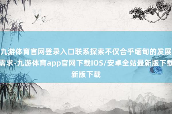 九游体育官网登录入口联系探索不仅合乎缅甸的发展需求-九游体育app官网下载IOS/安卓全站最新版下载