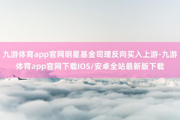 九游体育app官网明星基金司理反向买入上游-九游体育app官网下载IOS/安卓全站最新版下载