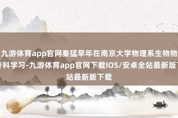 九游体育app官网秦猛早年在南京大学物理系生物物理专科学习-九游体育app官网下载IOS/安卓全站最新版下载