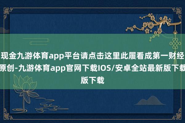 现金九游体育app平台请点击这里此履看成第一财经原创-九游体育app官网下载IOS/安卓全站最新版下载
