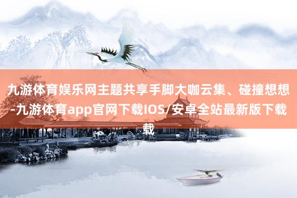 九游体育娱乐网　　主题共享手脚大咖云集、碰撞想想-九游体育app官网下载IOS/安卓全站最新版下载