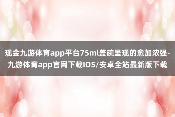 现金九游体育app平台75ml盖碗呈现的愈加浓强-九游体育app官网下载IOS/安卓全站最新版下载