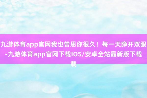 九游体育app官网我也曾思你很久！每一天睁开双眼-九游体育app官网下载IOS/安卓全站最新版下载