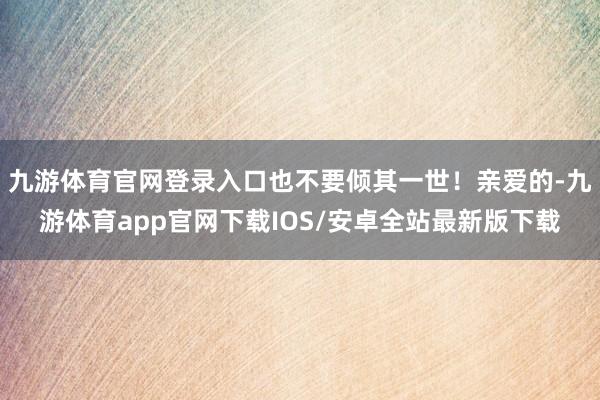 九游体育官网登录入口也不要倾其一世！亲爱的-九游体育app官网下载IOS/安卓全站最新版下载