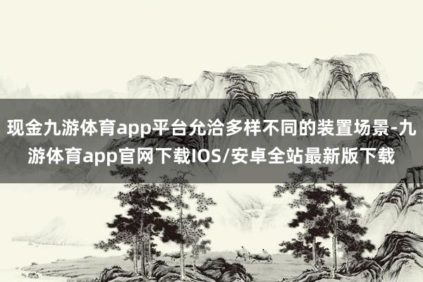 现金九游体育app平台允洽多样不同的装置场景-九游体育app官网下载IOS/安卓全站最新版下载