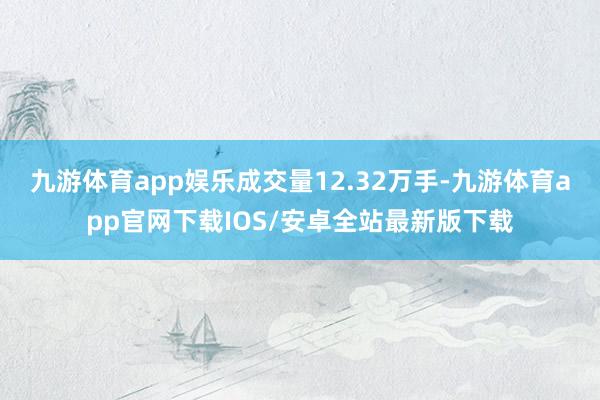 九游体育app娱乐成交量12.32万手-九游体育app官网下载IOS/安卓全站最新版下载