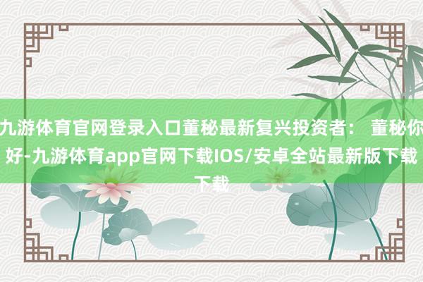 九游体育官网登录入口董秘最新复兴投资者： 董秘你好-九游体育app官网下载IOS/安卓全站最新版下载
