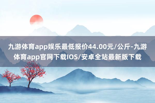 九游体育app娱乐最低报价44.00元/公斤-九游体育app官网下载IOS/安卓全站最新版下载