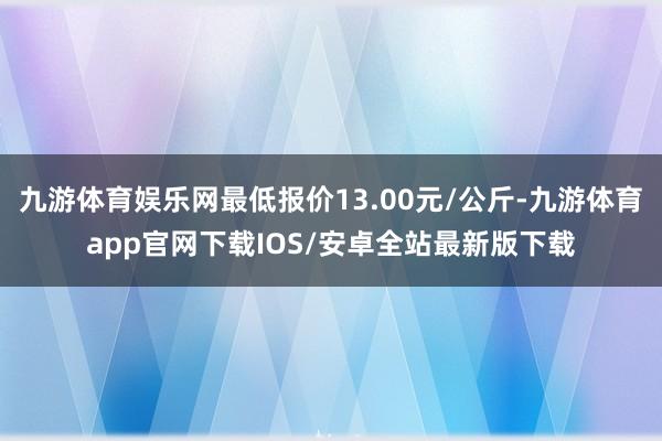 九游体育娱乐网最低报价13.00元/公斤-九游体育app官网下载IOS/安卓全站最新版下载