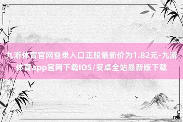 九游体育官网登录入口正股最新价为1.82元-九游体育app官网下载IOS/安卓全站最新版下载