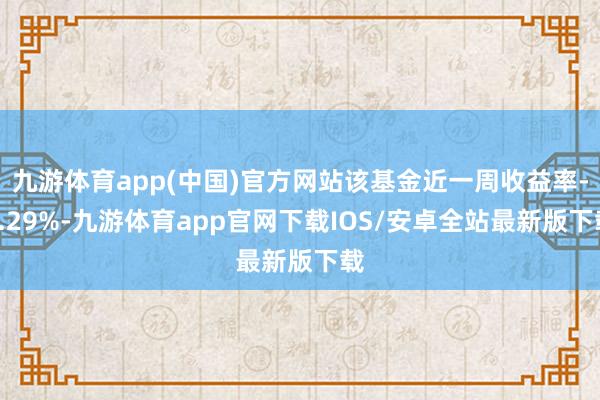 九游体育app(中国)官方网站该基金近一周收益率-3.29%-九游体育app官网下载IOS/安卓全站最新版下载