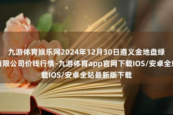 九游体育娱乐网2024年12月30日遵义金地盘绿色家具交往有限公司价钱行情-九游体育app官网下载IOS/安卓全站最新版下载
