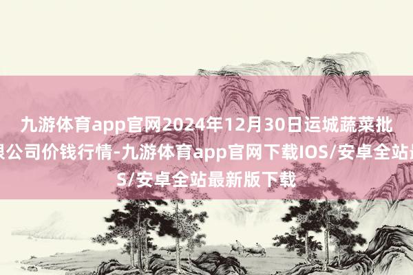 九游体育app官网2024年12月30日运城蔬菜批发阛阓有限公司价钱行情-九游体育app官网下载IOS/安卓全站最新版下载