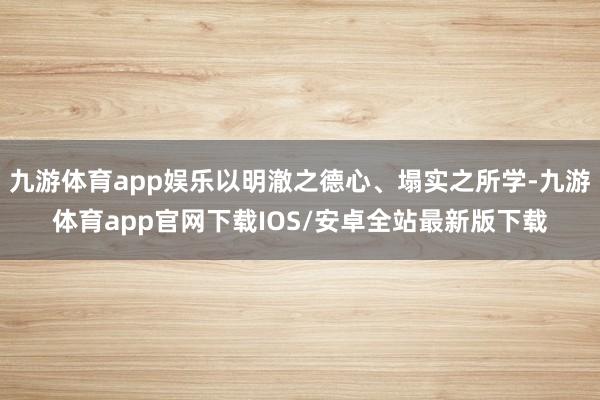 九游体育app娱乐以明澈之德心、塌实之所学-九游体育app官网下载IOS/安卓全站最新版下载