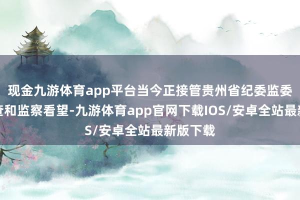现金九游体育app平台当今正接管贵州省纪委监委标准审查和监察看望-九游体育app官网下载IOS/安卓全站最新版下载