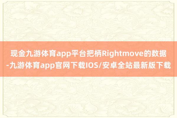 现金九游体育app平台　　把柄Rightmove的数据-九游体育app官网下载IOS/安卓全站最新版下载