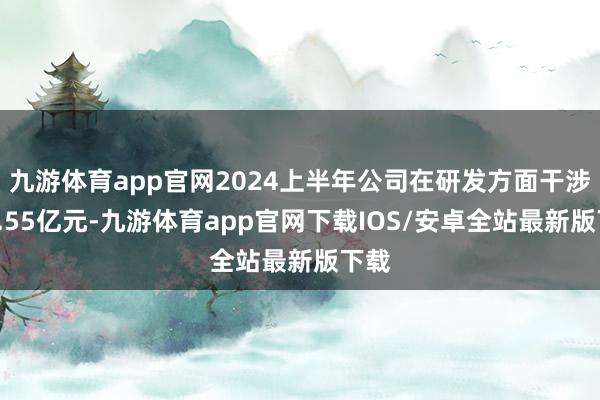 九游体育app官网2024上半年公司在研发方面干涉了1.55亿元-九游体育app官网下载IOS/安卓全站最新版下载