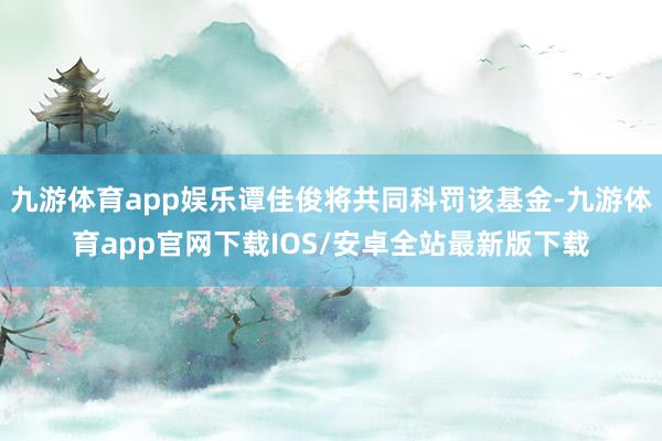 九游体育app娱乐谭佳俊将共同科罚该基金-九游体育app官网下载IOS/安卓全站最新版下载