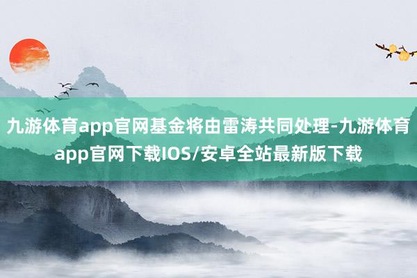 九游体育app官网基金将由雷涛共同处理-九游体育app官网下载IOS/安卓全站最新版下载