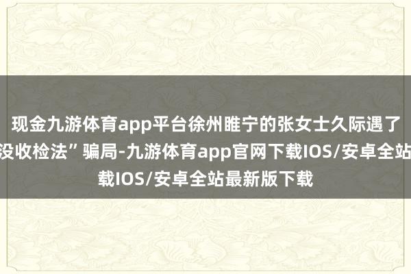现金九游体育app平台徐州睢宁的张女士久际遇了一王人“冒没收检法”骗局-九游体育app官网下载IOS/安卓全站最新版下载