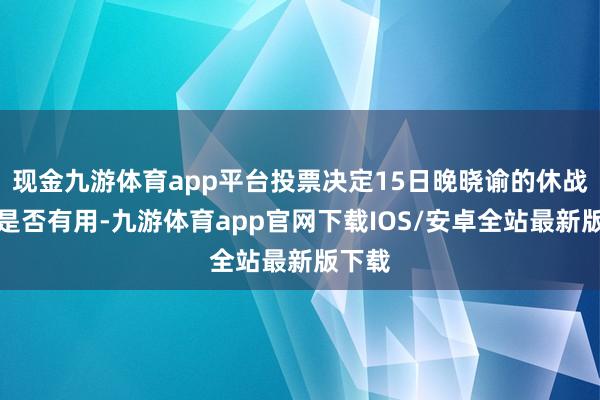 现金九游体育app平台投票决定15日晚晓谕的休战左券是否有用-九游体育app官网下载IOS/安卓全站最新版下载