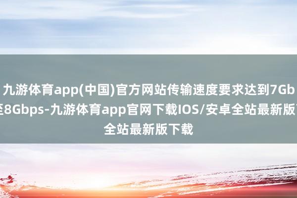 九游体育app(中国)官方网站传输速度要求达到7Gbps至8Gbps-九游体育app官网下载IOS/安卓全站最新版下载