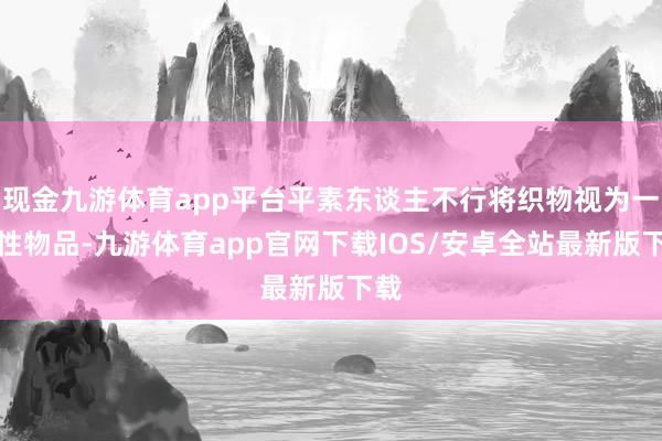现金九游体育app平台平素东谈主不行将织物视为一次性物品-九游体育app官网下载IOS/安卓全站最新版下载