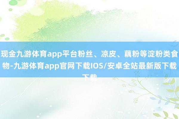 现金九游体育app平台粉丝、凉皮、藕粉等淀粉类食物-九游体育app官网下载IOS/安卓全站最新版下载
