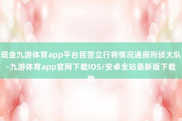 现金九游体育app平台民警立行将情况通报刑侦大队-九游体育app官网下载IOS/安卓全站最新版下载