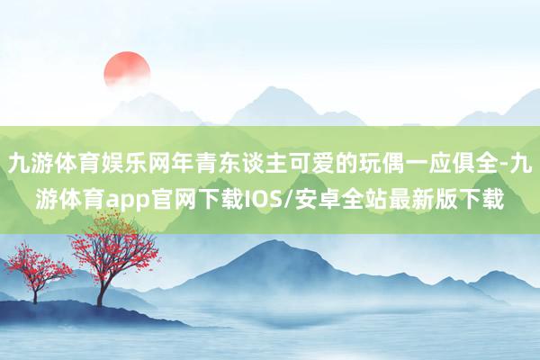 九游体育娱乐网年青东谈主可爱的玩偶一应俱全-九游体育app官网下载IOS/安卓全站最新版下载