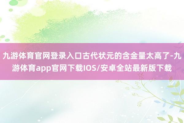 九游体育官网登录入口古代状元的含金量太高了-九游体育app官网下载IOS/安卓全站最新版下载