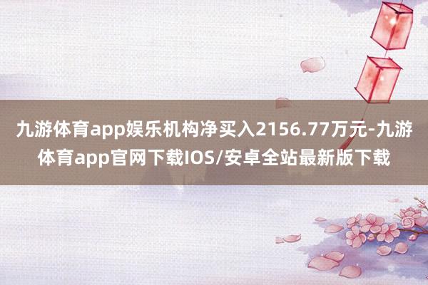 九游体育app娱乐机构净买入2156.77万元-九游体育app官网下载IOS/安卓全站最新版下载