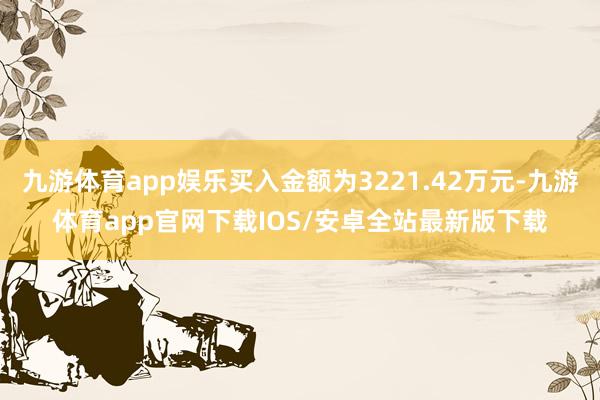 九游体育app娱乐买入金额为3221.42万元-九游体育app官网下载IOS/安卓全站最新版下载