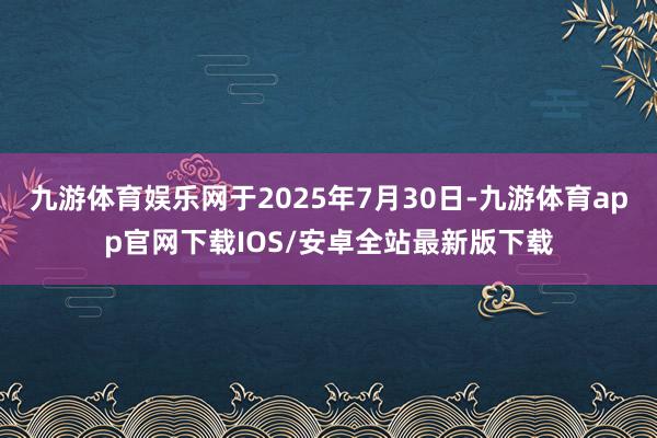 九游体育娱乐网于2025年7月30日-九游体育app官网下载IOS/安卓全站最新版下载