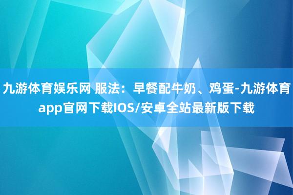 九游体育娱乐网 服法：早餐配牛奶、鸡蛋-九游体育app官网下载IOS/安卓全站最新版下载