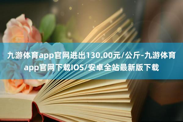 九游体育app官网进出130.00元/公斤-九游体育app官网下载IOS/安卓全站最新版下载