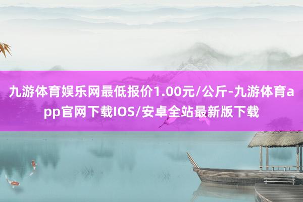 九游体育娱乐网最低报价1.00元/公斤-九游体育app官网下载IOS/安卓全站最新版下载